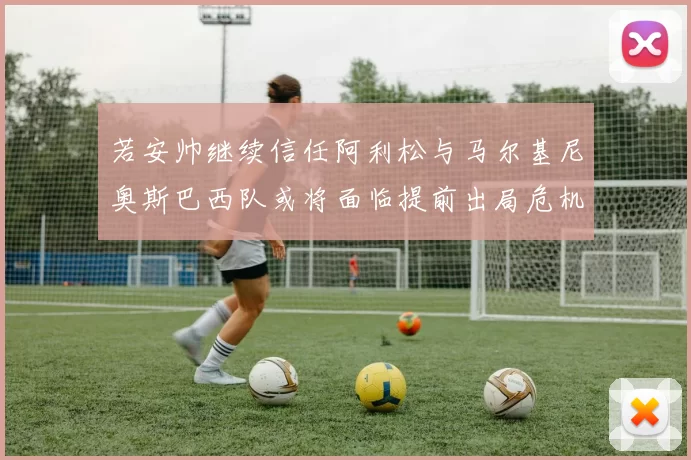 若安帅继续信任阿利松与马尔基尼奥斯巴西队或将面临提前出局危机