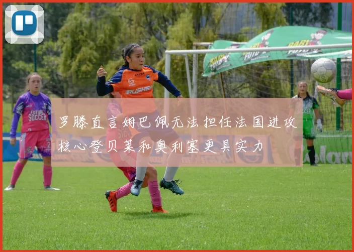 罗滕直言姆巴佩无法担任法国进攻核心登贝莱和奥利塞更具实力