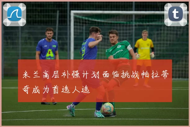 米兰高层补强计划面临挑战帕拉蒂奇成为首选人选