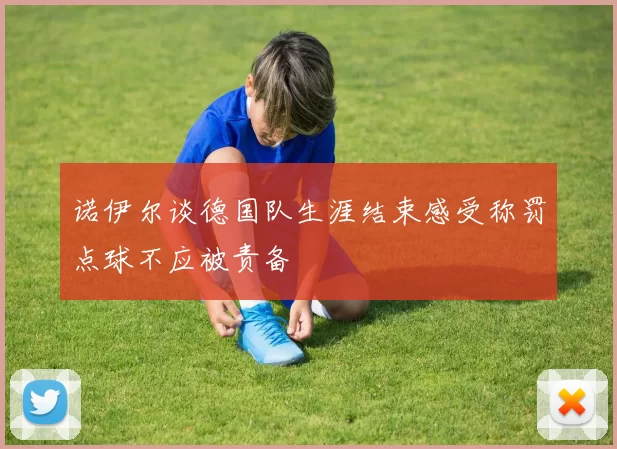 诺伊尔谈德国队生涯结束感受称罚点球不应被责备