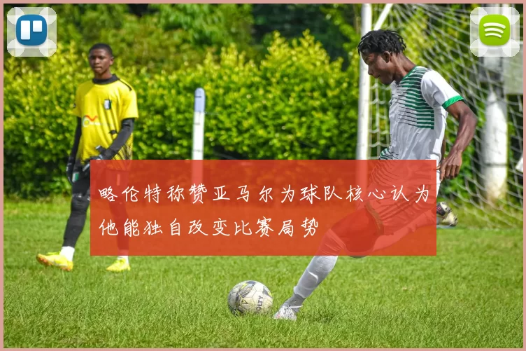 略伦特称赞亚马尔为球队核心认为他能独自改变比赛局势