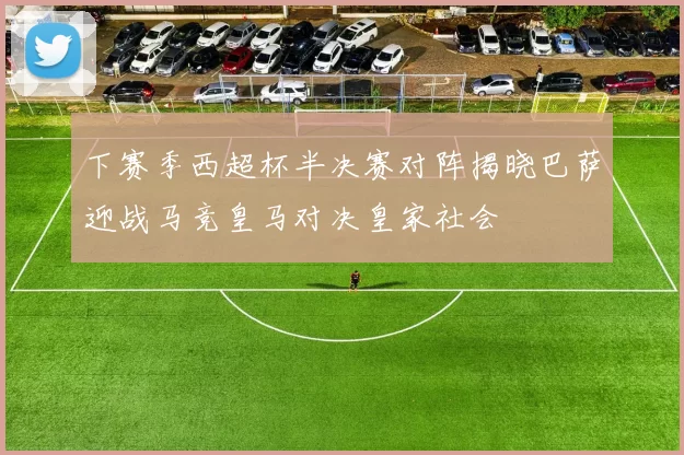 下赛季西超杯半决赛对阵揭晓巴萨迎战马竞皇马对决皇家社会