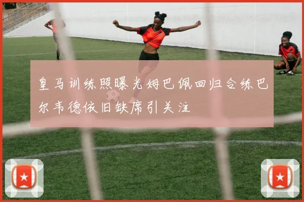 皇马训练照曝光姆巴佩回归合练巴尔韦德依旧缺席引关注