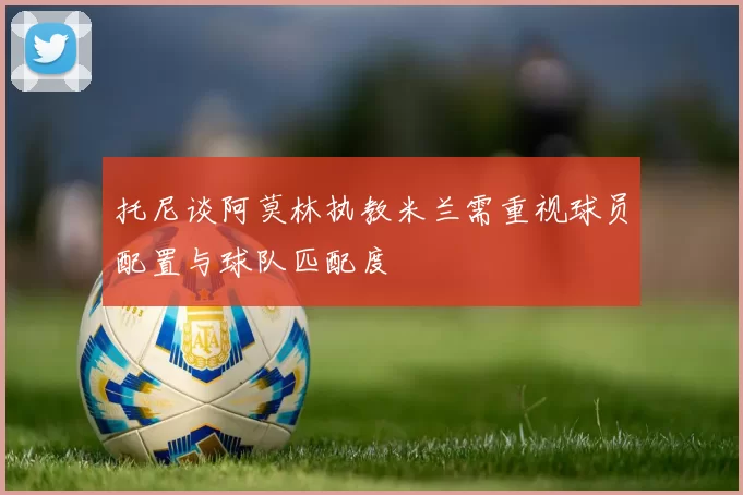 托尼谈阿莫林执教米兰需重视球员配置与球队匹配度