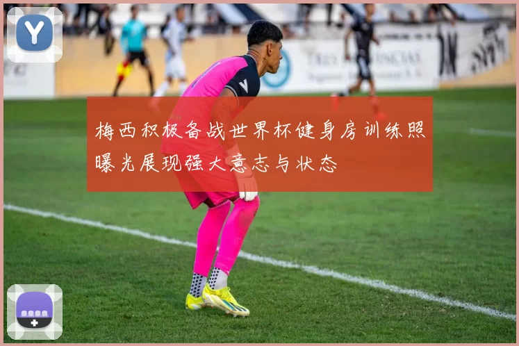 梅西积极备战世界杯健身房训练照曝光展现强大意志与状态