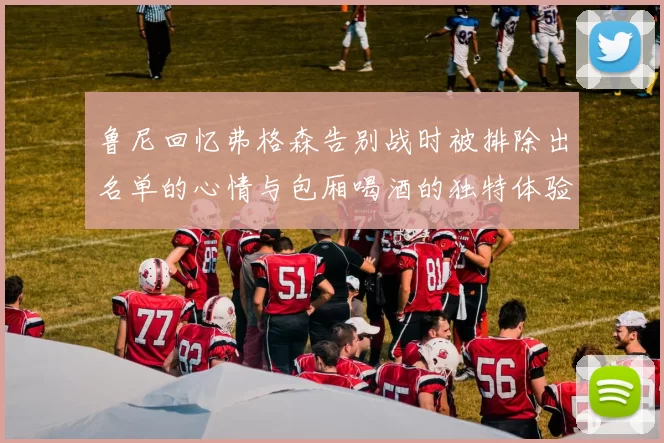 鲁尼回忆弗格森告别战时被排除出名单的心情与包厢喝酒的独特体验