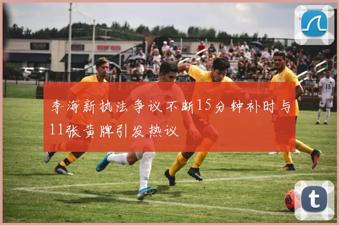李海新执法争议不断15分钟补时与11张黄牌引发热议