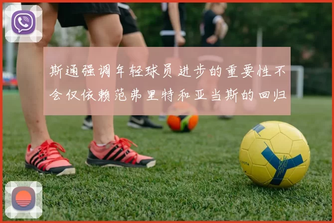 斯通强调年轻球员进步的重要性不会仅依赖范弗里特和亚当斯的回归