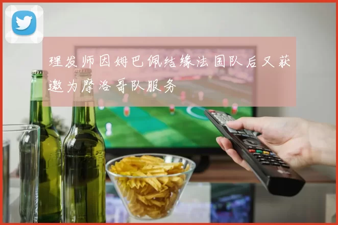 理发师因姆巴佩结缘法国队后又获邀为摩洛哥队服务