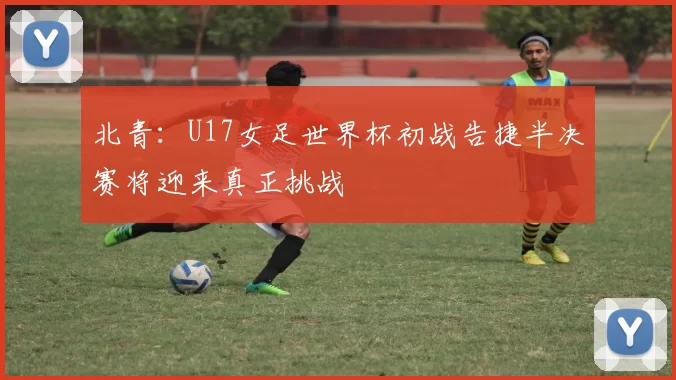 北青：U17女足世界杯初战告捷半决赛将迎来真正挑战