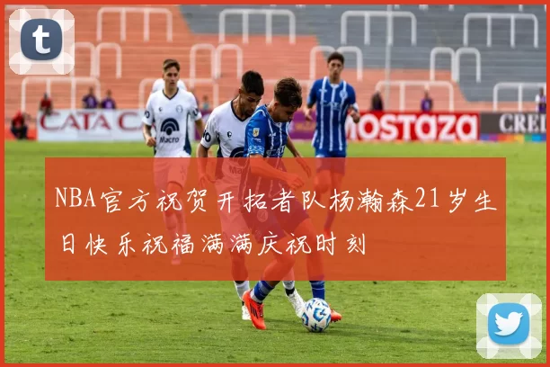 NBA官方祝贺开拓者队杨瀚森21岁生日快乐祝福满满庆祝时刻