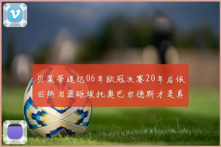 贝莱蒂追忆06年欧冠决赛20年后依旧热泪盈眶埃托奥巴尔德斯才是真正的英雄